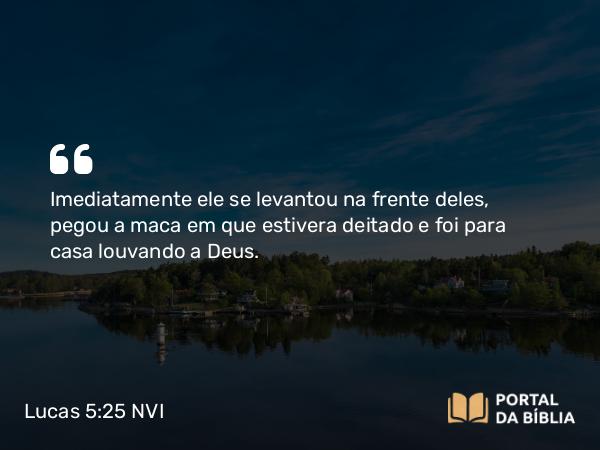 Lucas 5:25-26 NVI - Imediatamente ele se levantou na frente deles, pegou a maca em que estivera deitado e foi para casa louvando a Deus.