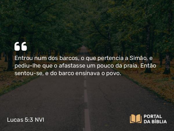 Lucas 5:3 NVI - Entrou num dos barcos, o que pertencia a Simão, e pediu-lhe que o afastasse um pouco da praia. Então sentou-se, e do barco ensinava o povo.