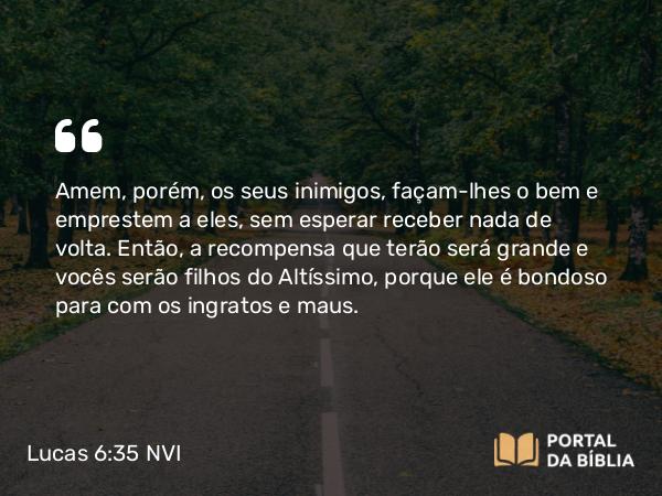 Lucas 6:35 NVI - Amem, porém, os seus inimigos, façam-lhes o bem e emprestem a eles, sem esperar receber nada de volta. Então, a recompensa que terão será grande e vocês serão filhos do Altíssimo, porque ele é bondoso para com os ingratos e maus.