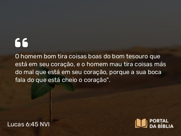 Lucas 6:45 NVI - O homem bom tira coisas boas do bom tesouro que está em seu coração, e o homem mau tira coisas más do mal que está em seu coração, porque a sua boca fala do que está cheio o coração