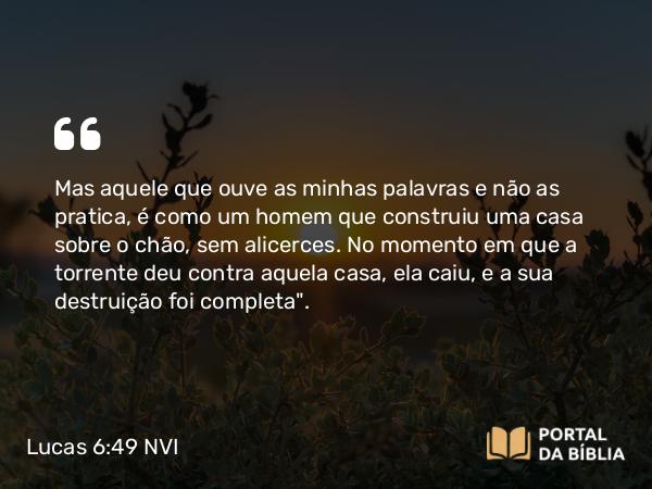 Lucas 6:49 NVI - Mas aquele que ouve as minhas palavras e não as pratica, é como um homem que construiu uma casa sobre o chão, sem alicerces. No momento em que a torrente deu contra aquela casa, ela caiu, e a sua destruição foi completa