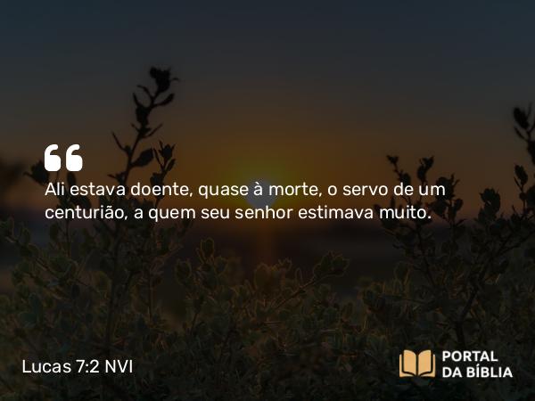 Lucas 7:2 NVI - Ali estava doente, quase à morte, o servo de um centurião, a quem seu senhor estimava muito.