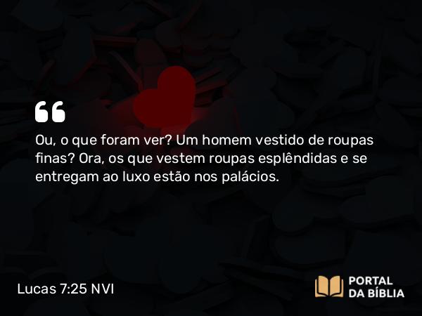 Lucas 7:25 NVI - Ou, o que foram ver? Um homem vestido de roupas finas? Ora, os que vestem roupas esplêndidas e se entregam ao luxo estão nos palácios.