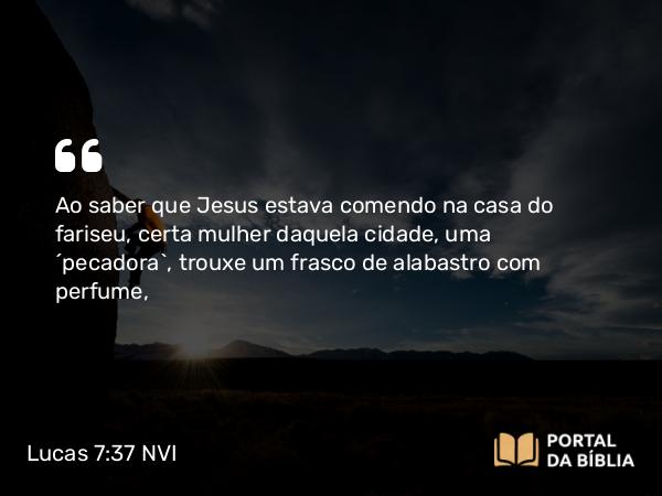 Lucas 7:37 NVI - Ao saber que Jesus estava comendo na casa do fariseu, certa mulher daquela cidade, uma ´pecadora`, trouxe um frasco de alabastro com perfume,