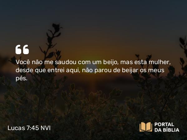 Lucas 7:45 NVI - Você não me saudou com um beijo, mas esta mulher, desde que entrei aqui, não parou de beijar os meus pés.