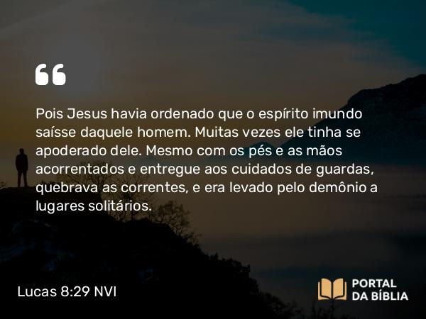 Lucas 8:29 NVI - Pois Jesus havia ordenado que o espírito imundo saísse daquele homem. Muitas vezes ele tinha se apoderado dele. Mesmo com os pés e as mãos acorrentados e entregue aos cuidados de guardas, quebrava as correntes, e era levado pelo demônio a lugares solitários.