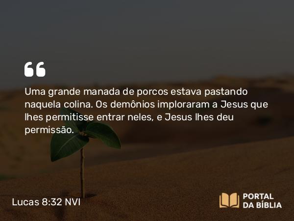 Lucas 8:32 NVI - Uma grande manada de porcos estava pastando naquela colina. Os demônios imploraram a Jesus que lhes permitisse entrar neles, e Jesus lhes deu permissão.