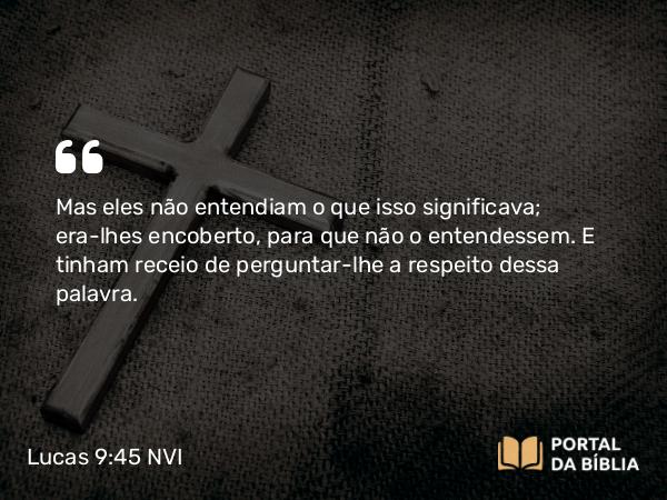 Lucas 9:45 NVI - Mas eles não entendiam o que isso significava; era-lhes encoberto, para que não o entendessem. E tinham receio de perguntar-lhe a respeito dessa palavra.