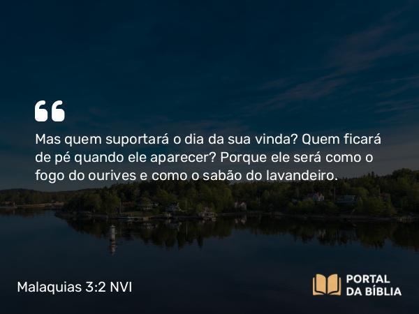 Malaquias 3:2 NVI - Mas quem suportará o dia da sua vinda? Quem ficará de pé quando ele aparecer? Porque ele será como o fogo do ourives e como o sabão do lavandeiro.