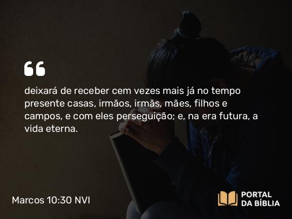 Marcos 10:30 NVI - deixará de receber cem vezes mais já no tempo presente casas, irmãos, irmãs, mães, filhos e campos, e com eles perseguição; e, na era futura, a vida eterna.