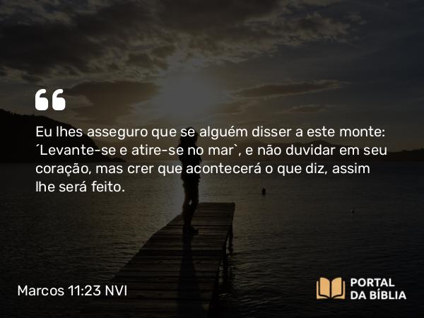 Marcos 11:23 NVI - Eu lhes asseguro que se alguém disser a este monte: ´Levante-se e atire-se no mar`, e não duvidar em seu coração, mas crer que acontecerá o que diz, assim lhe será feito.