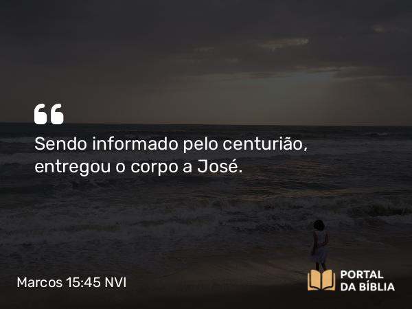 Marcos 15:45 NVI - Sendo informado pelo centurião, entregou o corpo a José.