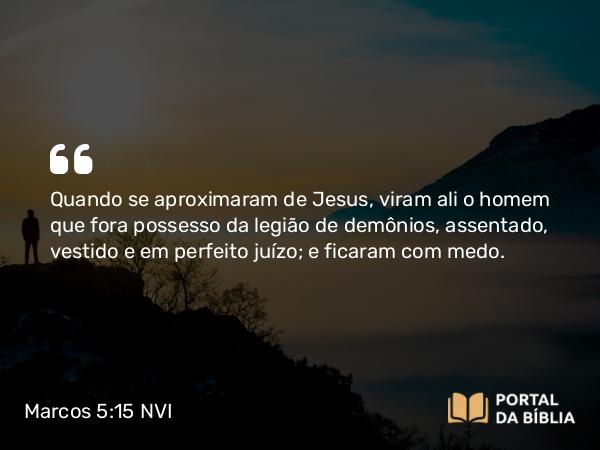 Marcos 5:15 NVI - Quando se aproximaram de Jesus, viram ali o homem que fora possesso da legião de demônios, assentado, vestido e em perfeito juízo; e ficaram com medo.