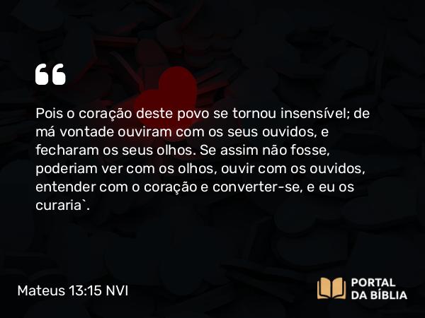 Mateus 13:15 NVI - Pois o coração deste povo se tornou insensível; de má vontade ouviram com os seus ouvidos, e fecharam os seus olhos. Se assim não fosse, poderiam ver com os olhos, ouvir com os ouvidos, entender com o coração e converter-se, e eu os curaria`.