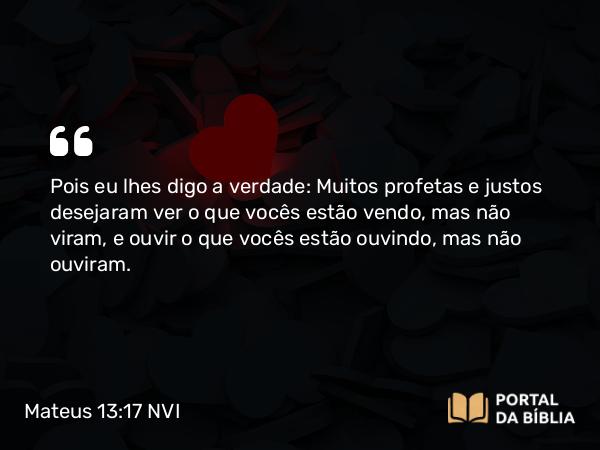 Mateus 13:17 NVI - Pois eu lhes digo a verdade: Muitos profetas e justos desejaram ver o que vocês estão vendo, mas não viram, e ouvir o que vocês estão ouvindo, mas não ouviram.