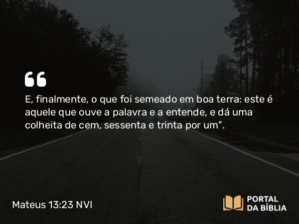 Mateus 13:23 NVI - E, finalmente, o que foi semeado em boa terra: este é aquele que ouve a palavra e a entende, e dá uma colheita de cem, sessenta e trinta por um