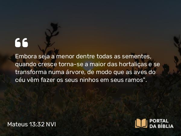 Mateus 13:32 NVI - Embora seja a menor dentre todas as sementes, quando cresce torna-se a maior das hortaliças e se transforma numa árvore, de modo que as aves do céu vêm fazer os seus ninhos em seus ramos