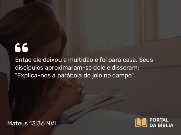 Mateus 13:36 NVI - Então ele deixou a multidão e foi para casa. Seus discípulos aproximaram-se dele e disseram: 