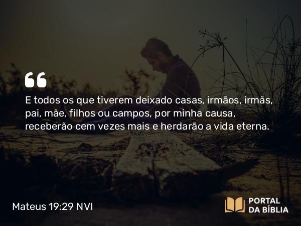 Mateus 19:29 NVI - E todos os que tiverem deixado casas, irmãos, irmãs, pai, mãe, filhos ou campos, por minha causa, receberão cem vezes mais e herdarão a vida eterna.