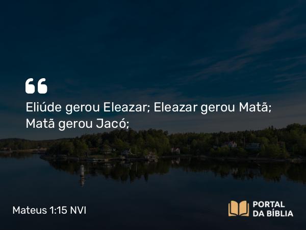 Mateus 1:15 NVI - Eliúde gerou Eleazar; Eleazar gerou Matã; Matã gerou Jacó;