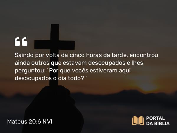 Mateus 20:6 NVI - Saindo por volta da cinco horas da tarde, encontrou ainda outros que estavam desocupados e lhes perguntou: ´Por que vocês estiveram aqui desocupados o dia todo? `