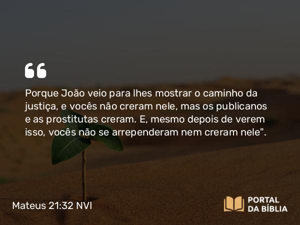 Mateus 21:32 NVI - Porque João veio para lhes mostrar o caminho da justiça, e vocês não creram nele, mas os publicanos e as prostitutas creram. E, mesmo depois de verem isso, vocês não se arrependeram nem creram nele