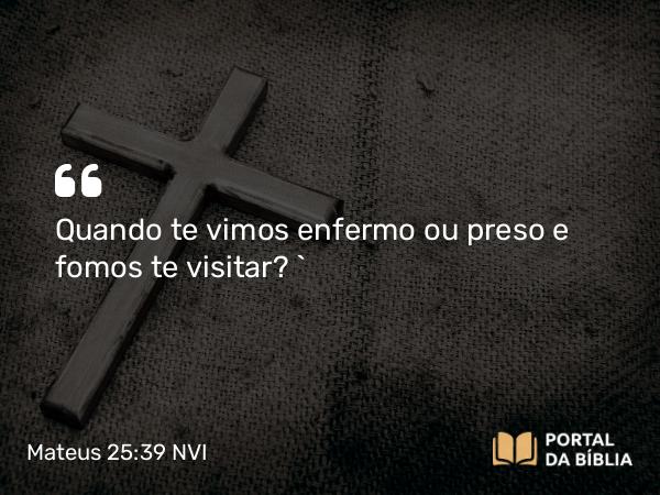 Mateus 25:39 NVI - Quando te vimos enfermo ou preso e fomos te visitar? `