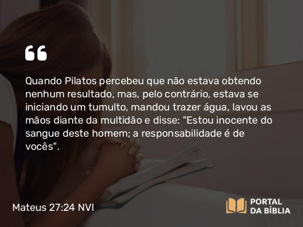 Mateus 27:24 NVI - Quando Pilatos percebeu que não estava obtendo nenhum resultado, mas, pelo contrário, estava se iniciando um tumulto, mandou trazer água, lavou as mãos diante da multidão e disse: 