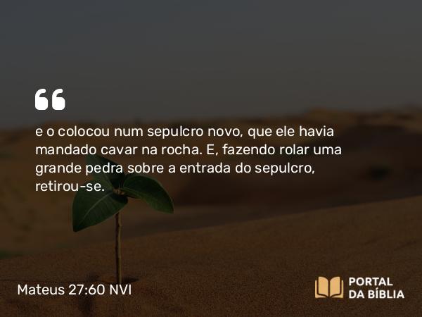 Mateus 27:60 NVI - e o colocou num sepulcro novo, que ele havia mandado cavar na rocha. E, fazendo rolar uma grande pedra sobre a entrada do sepulcro, retirou-se.