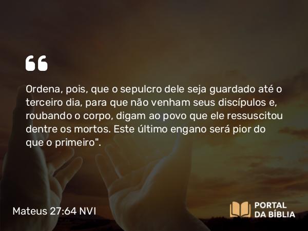 Mateus 27:64 NVI - Ordena, pois, que o sepulcro dele seja guardado até o terceiro dia, para que não venham seus discípulos e, roubando o corpo, digam ao povo que ele ressuscitou dentre os mortos. Este último engano será pior do que o primeiro