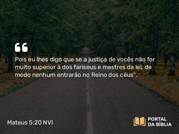 Mateus 5:20 NVI - Pois eu lhes digo que se a justiça de vocês não for muito superior à dos fariseus e mestres da lei, de modo nenhum entrarão no Reino dos céus