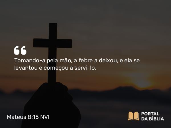 Mateus 8:15 NVI - Tomando-a pela mão, a febre a deixou, e ela se levantou e começou a servi-lo.