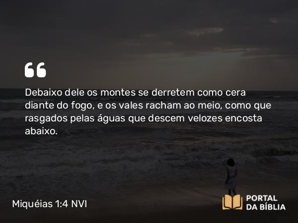 Miquéias 1:4 NVI - Debaixo dele os montes se derretem como cera diante do fogo, e os vales racham ao meio, como que rasgados pelas águas que descem velozes encosta abaixo.