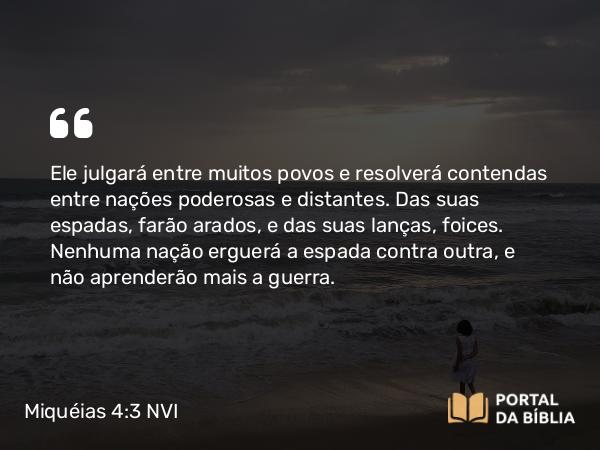 Miquéias 4:3 NVI - Ele julgará entre muitos povos e resolverá contendas entre nações poderosas e distantes. Das suas espadas, farão arados, e das suas lanças, foices. Nenhuma nação erguerá a espada contra outra, e não aprenderão mais a guerra.