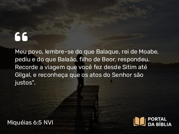 Miquéias 6:5 NVI - Meu povo, lembre-se do que Balaque, rei de Moabe, pediu e do que Balaão, filho de Beor, respondeu. Recorde a viagem que você fez desde Sitim até Gilgal, e reconheça que os atos do Senhor são justos