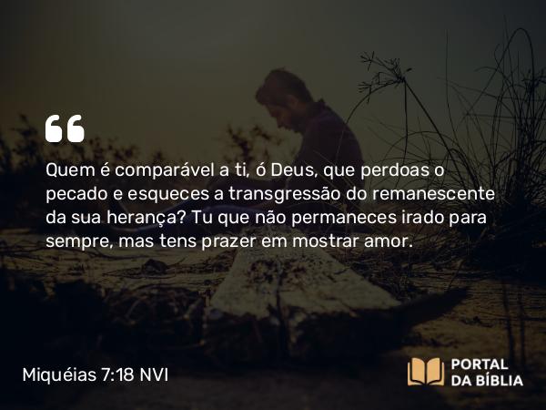 Miquéias 7:18-19 NVI - Quem é comparável a ti, ó Deus, que perdoas o pecado e esqueces a transgressão do remanescente da sua herança? Tu que não permaneces irado para sempre, mas tens prazer em mostrar amor.