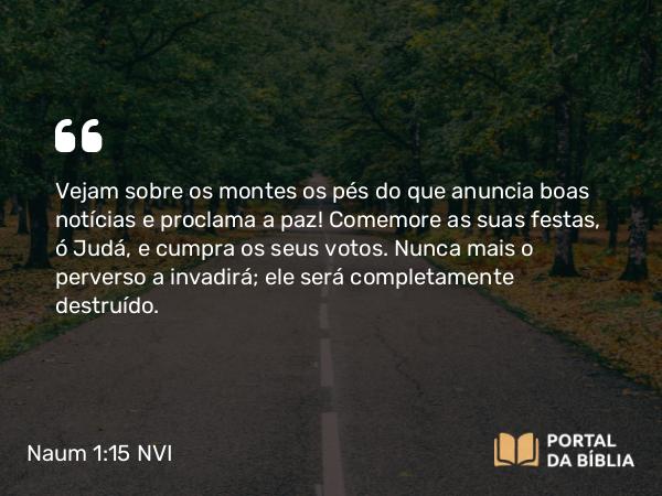 Naum 1:15 NVI - Vejam sobre os montes os pés do que anuncia boas notícias e proclama a paz! Comemore as suas festas, ó Judá, e cumpra os seus votos. Nunca mais o perverso a invadirá; ele será completamente destruído.