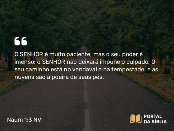 Naum 1:3 NVI - O SENHOR é muito paciente, mas o seu poder é imenso; o SENHOR não deixará impune o culpado. O seu caminho está no vendaval e na tempestade, e as nuvens são a poeira de seus pés.