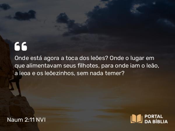 Naum 2:11 NVI - Onde está agora a toca dos leões? Onde o lugar em que alimentavam seus filhotes, para onde iam o leão, a leoa e os leõezinhos, sem nada temer?