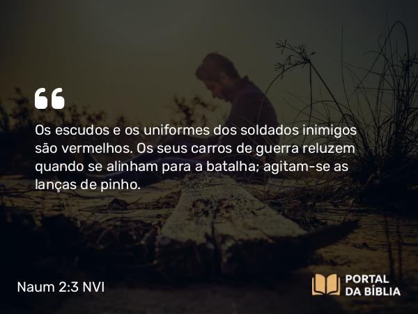 Naum 2:3 NVI - Os escudos e os uniformes dos soldados inimigos são vermelhos. Os seus carros de guerra reluzem quando se alinham para a batalha; agitam-se as lanças de pinho.