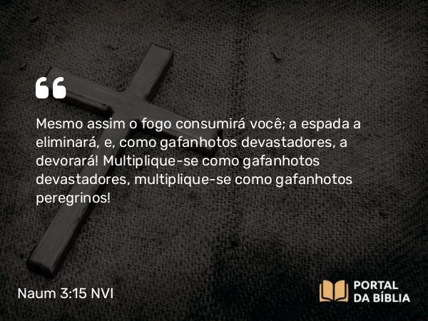 Naum 3:15 NVI - Mesmo assim o fogo consumirá você; a espada a eliminará, e, como gafanhotos devastadores, a devorará! Multiplique-se como gafanhotos devastadores, multiplique-se como gafanhotos peregrinos!