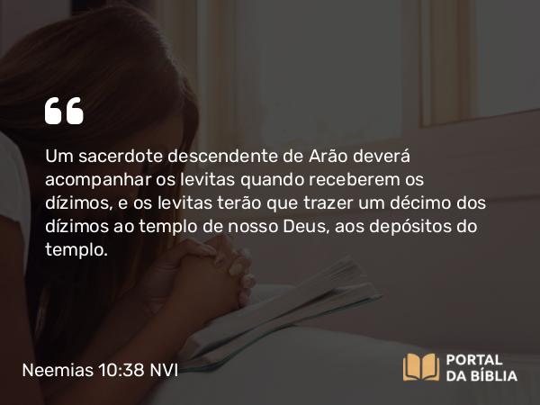 Neemias 10:38-39 NVI - Um sacerdote descendente de Arão deverá acompanhar os levitas quando receberem os dízimos, e os levitas terão que trazer um décimo dos dízimos ao templo de nosso Deus, aos depósitos do templo.