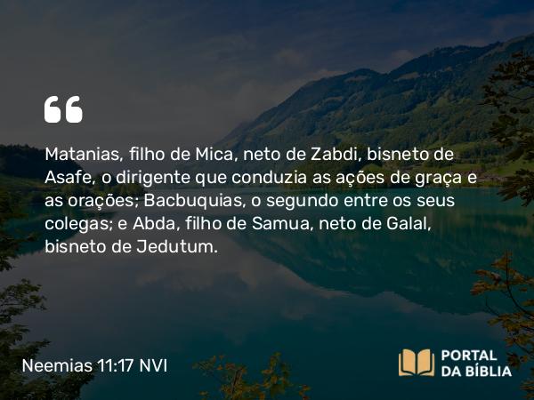 Neemias 11:17 NVI - Matanias, filho de Mica, neto de Zabdi, bisneto de Asafe, o dirigente que conduzia as ações de graça e as orações; Bacbuquias, o segundo entre os seus colegas; e Abda, filho de Samua, neto de Galal, bisneto de Jedutum.