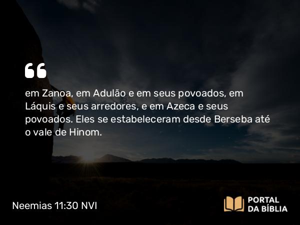 Neemias 11:30 NVI - em Zanoa, em Adulão e em seus povoados, em Láquis e seus arredores, e em Azeca e seus povoados. Eles se estabeleceram desde Berseba até o vale de Hinom.