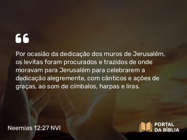 Neemias 12:27 NVI - Por ocasião da dedicação dos muros de Jerusalém, os levitas foram procurados e trazidos de onde moravam para Jerusalém para celebrarem a dedicação alegremente, com cânticos e ações de graças, ao som de címbalos, harpas e liras.