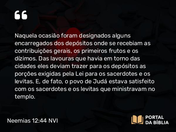 Neemias 12:44 NVI - Naquela ocasião foram designados alguns encarregados dos depósitos onde se recebiam as contribuições gerais, os primeiros frutos e os dízimos. Das lavouras que havia em torno das cidades eles deviam trazer para os depósitos as porções exigidas pela Lei para os sacerdotes e os levitas. E, de fato, o povo de Judá estava satisfeito com os sacerdotes e os levitas que ministravam no templo.