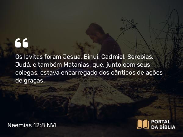 Neemias 12:8 NVI - Os levitas foram Jesua, Binui, Cadmiel, Serebias, Judá, e também Matanias, que, junto com seus colegas, estava encarregado dos cânticos de ações de graças.