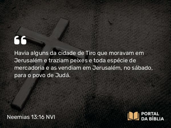 Neemias 13:16 NVI - Havia alguns da cidade de Tiro que moravam em Jerusalém e traziam peixes e toda espécie de mercadoria e as vendiam em Jerusalém, no sábado, para o povo de Judá.