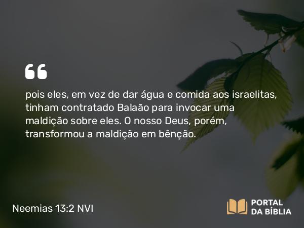 Neemias 13:2 NVI - pois eles, em vez de dar água e comida aos israelitas, tinham contratado Balaão para invocar uma maldição sobre eles. O nosso Deus, porém, transformou a maldição em bênção.