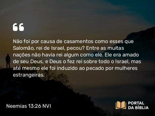 Neemias 13:26 NVI - Não foi por causa de casamentos como esses que Salomão, rei de Israel, pecou? Entre as muitas nações não havia rei algum como ele. Ele era amado de seu Deus, e Deus o fez rei sobre todo o Israel, mas até mesmo ele foi induzido ao pecado por mulheres estrangeiras.